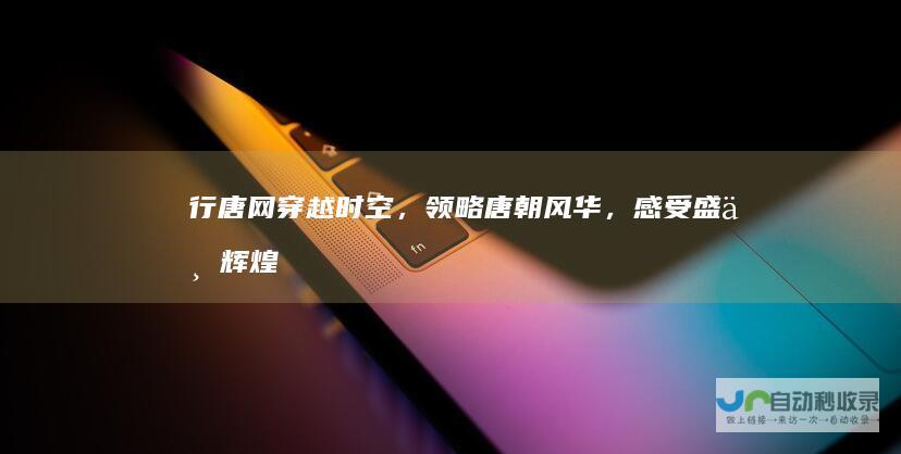 行唐网：穿越时空，领略唐朝风华，感受盛世辉煌