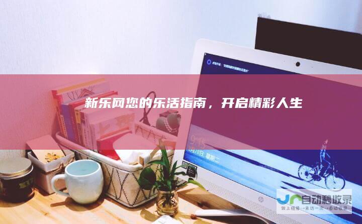 新乐网：您的乐活指南，开启精彩人生